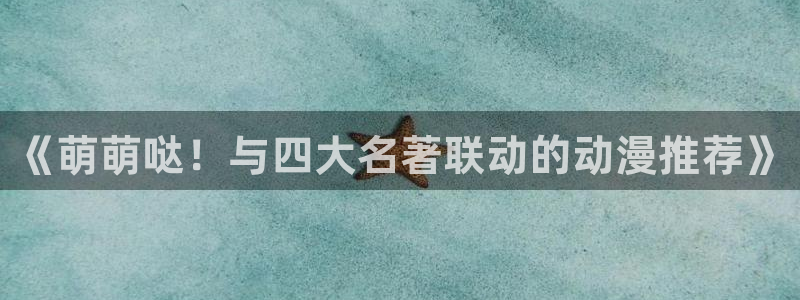 腐漫画网下载网：《萌萌哒！与四大名著联动的动漫推荐》